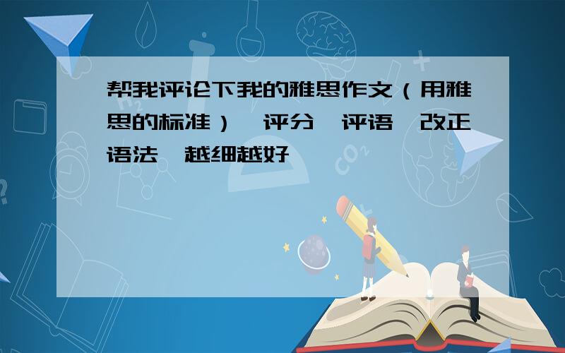 帮我评论下我的雅思作文（用雅思的标准）,评分,评语,改正语法,越细越好