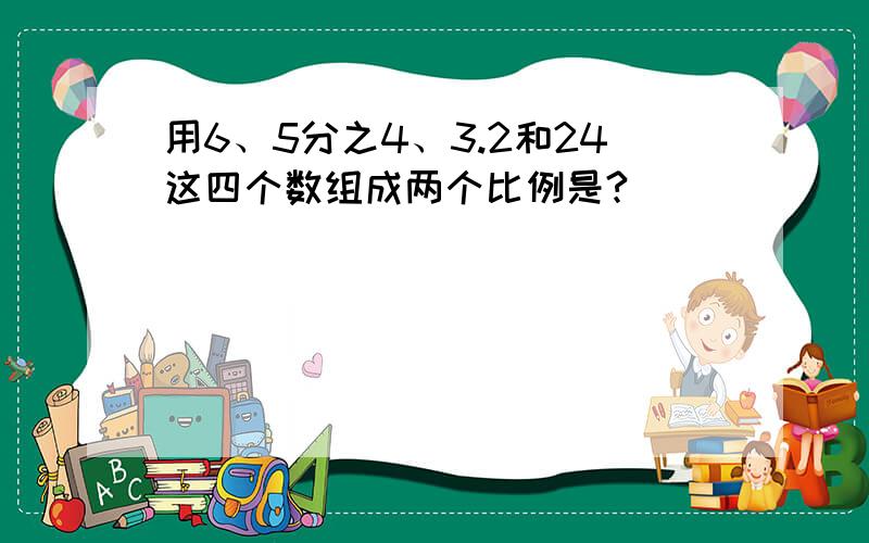 用6、5分之4、3.2和24这四个数组成两个比例是?（ ） （ ）