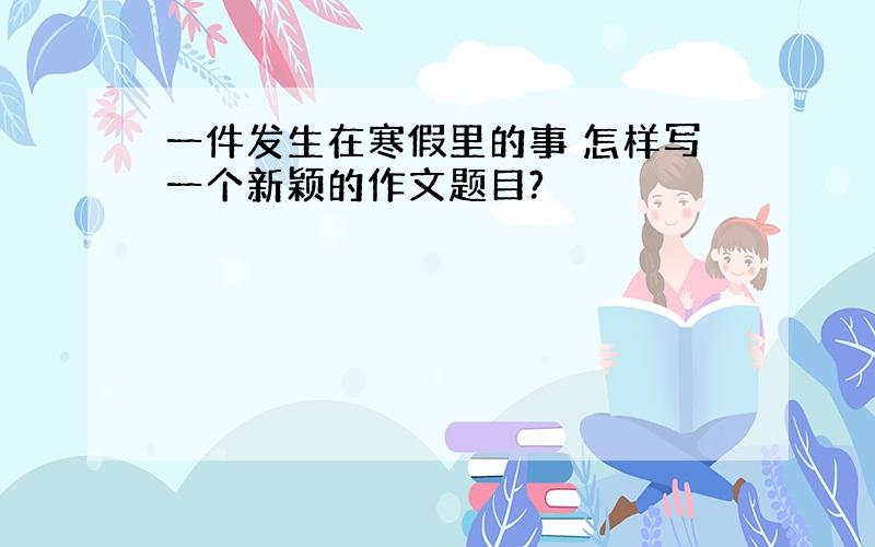 一件发生在寒假里的事 怎样写一个新颖的作文题目?