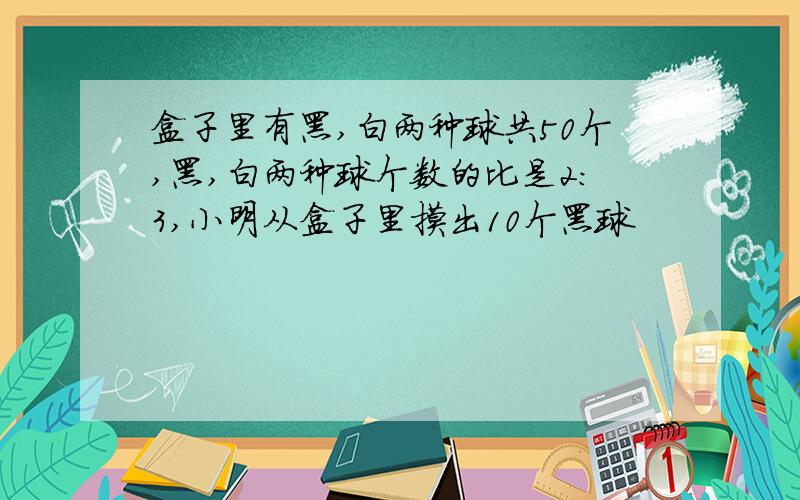 盒子里有黑,白两种球共50个,黑,白两种球个数的比是2:3,小明从盒子里摸出10个黑球