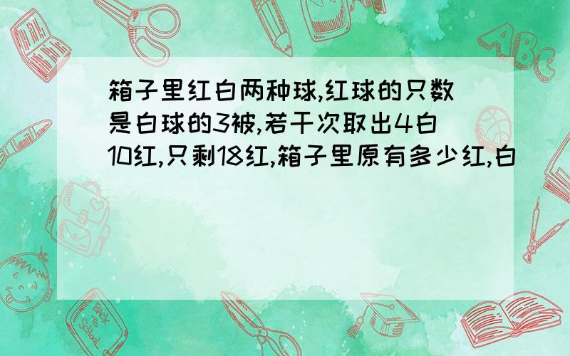 箱子里红白两种球,红球的只数是白球的3被,若干次取出4白10红,只剩18红,箱子里原有多少红,白