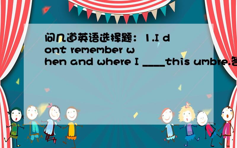 问几道英语选择题：1.I dont remember when and where I ____this umbre.答