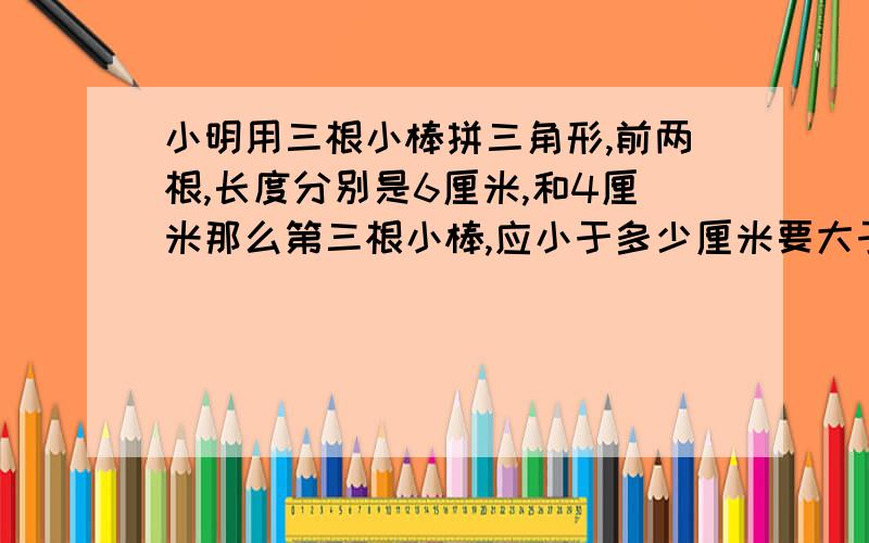 小明用三根小棒拼三角形,前两根,长度分别是6厘米,和4厘米那么第三根小棒,应小于多少厘米要大于多少厘米?