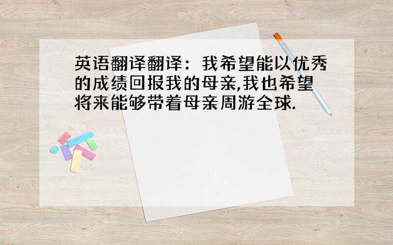 英语翻译翻译：我希望能以优秀的成绩回报我的母亲,我也希望将来能够带着母亲周游全球.