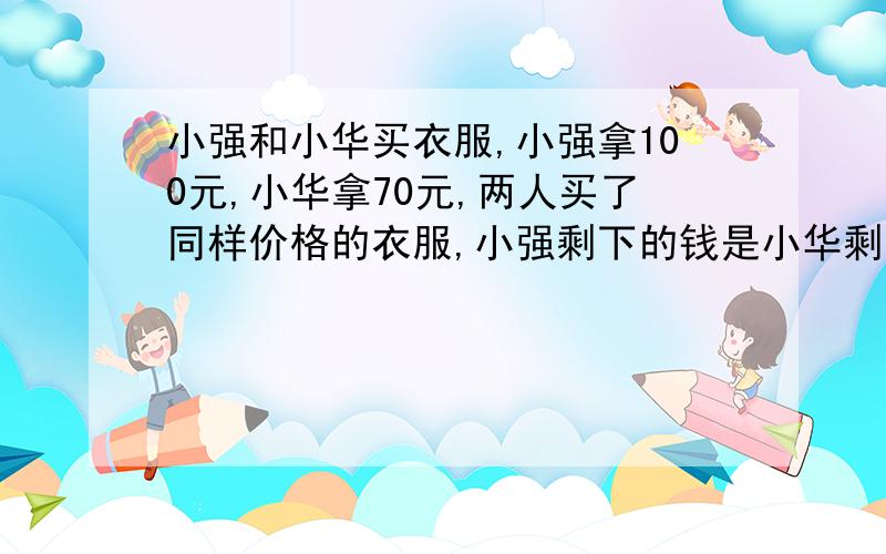 小强和小华买衣服,小强拿100元,小华拿70元,两人买了同样价格的衣服,小强剩下的钱是小华剩下的钱的四倍,问：两人买的衣