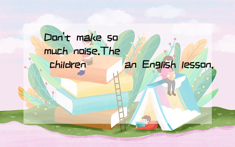 Don't make so much noise.The children ( ) an English lesson.