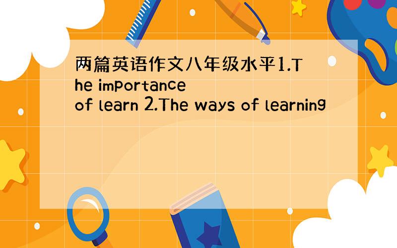 两篇英语作文八年级水平1.The importance of learn 2.The ways of learning