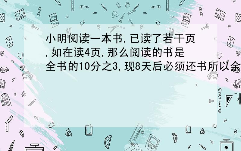 小明阅读一本书,已读了若干页,如在读4页,那么阅读的书是全书的10分之3,现8天后必须还书所以余下8天