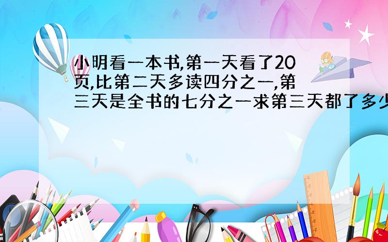 小明看一本书,第一天看了20页,比第二天多读四分之一,第三天是全书的七分之一求第三天都了多少页.