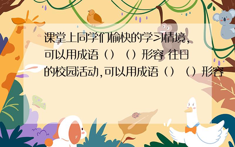 课堂上同学们愉快的学习情境,可以用成语（）（）形容 往日的校园活动,可以用成语（）（）形容