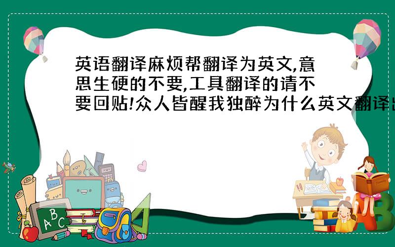 英语翻译麻烦帮翻译为英文,意思生硬的不要,工具翻译的请不要回贴!众人皆醒我独醉为什么英文翻译出来的语感比汉语差那么远。感