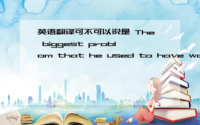 英语翻译可不可以说是 The biggest problom that he used to have was that