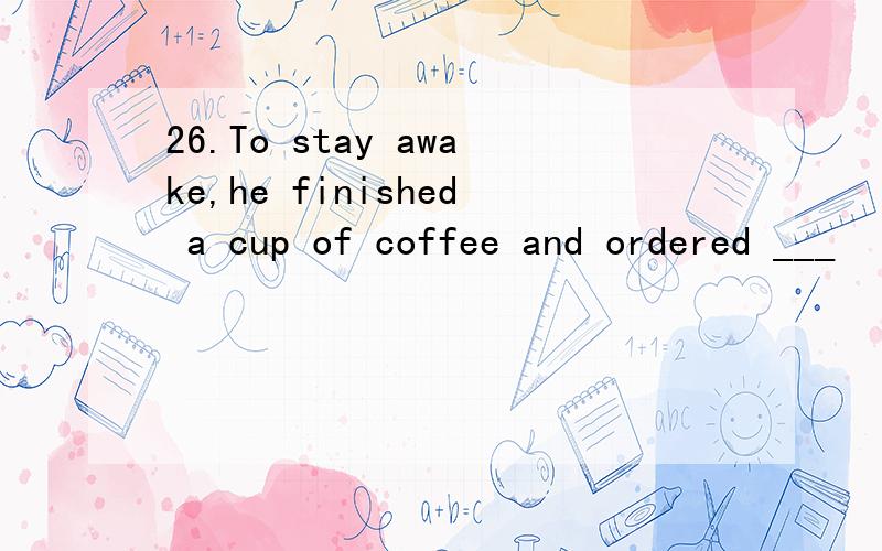 26.To stay awake,he finished a cup of coffee and ordered ___