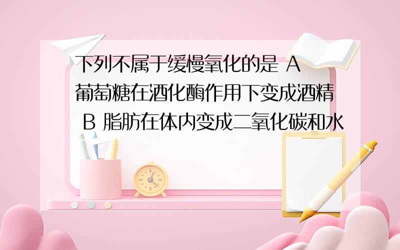 下列不属于缓慢氧化的是 A 葡萄糖在酒化酶作用下变成酒精 B 脂肪在体内变成二氧化碳和水