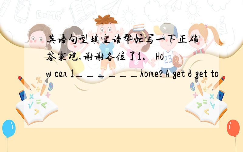 英语句型填空请帮忙写一下正确答案吧,谢谢各位了1、 How can I______home?A get B get to