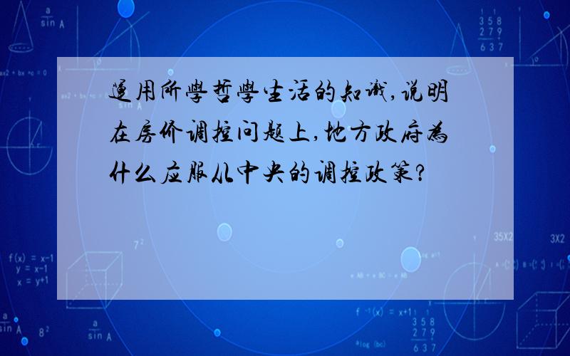 运用所学哲学生活的知识,说明在房价调控问题上,地方政府为什么应服从中央的调控政策?