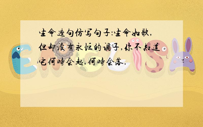 生命造句仿写句子：生命如歌,但却没有永恒的调子,你不知道它何时会起,何时会落.