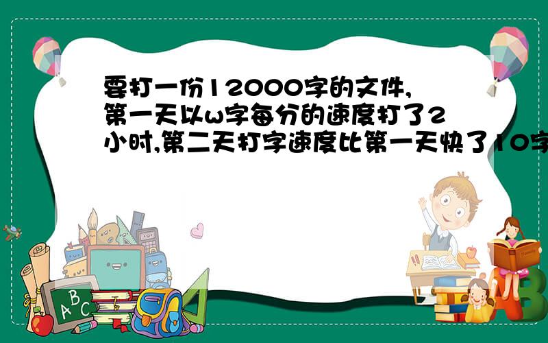 要打一份12000字的文件,第一天以w字每分的速度打了2小时,第二天打字速度比第一天快了10字每分,两天打完全部文件,第