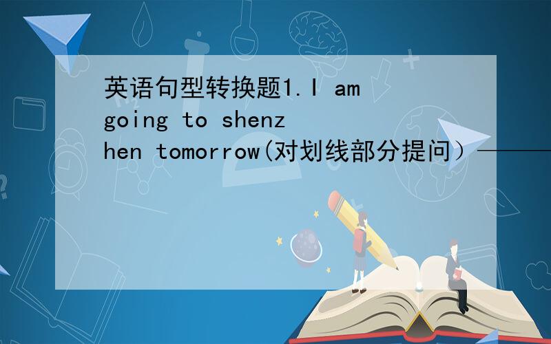 英语句型转换题1.I am going to shenzhen tomorrow(对划线部分提问）————2.she i