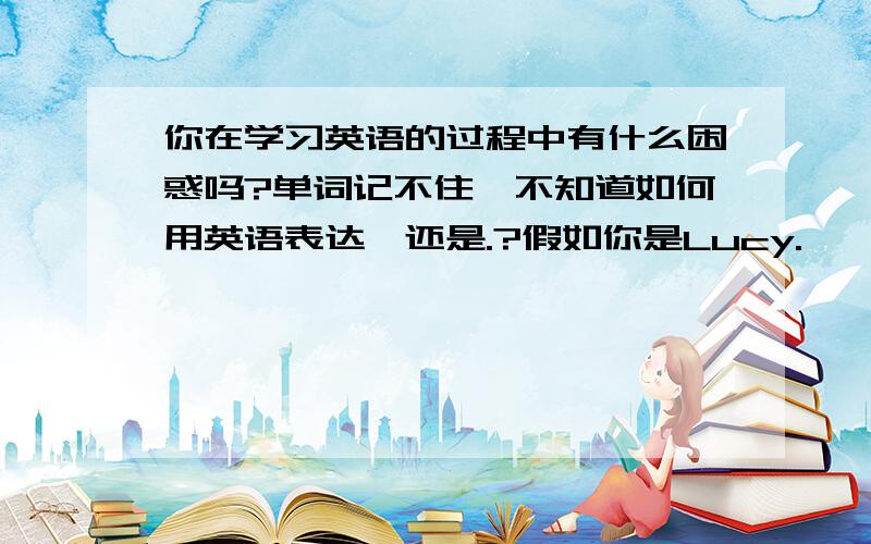 你在学习英语的过程中有什么困惑吗?单词记不住,不知道如何用英语表达,还是.?假如你是Lucy.