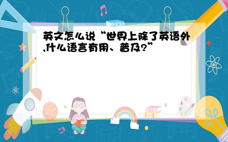 英文怎么说“世界上除了英语外,什么语言有用、普及?”