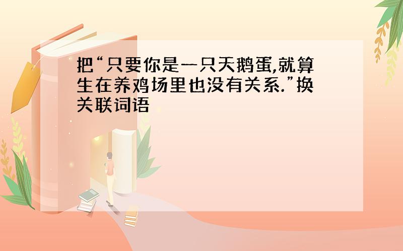 把“只要你是一只天鹅蛋,就算生在养鸡场里也没有关系.”换关联词语