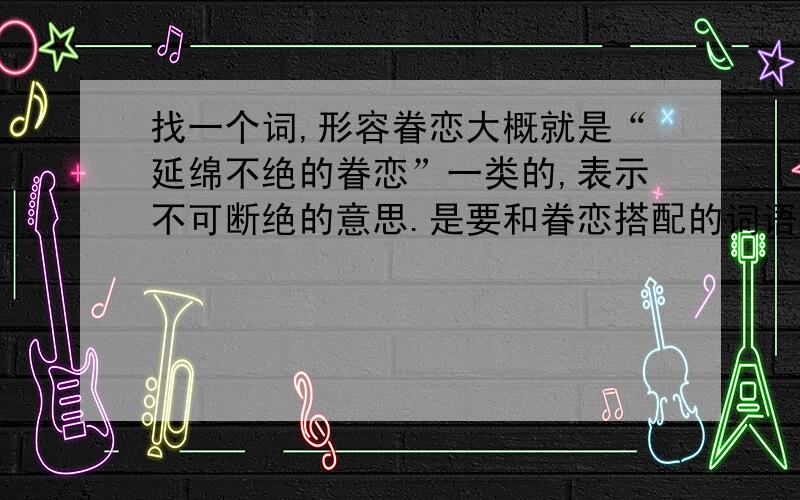 找一个词,形容眷恋大概就是“延绵不绝的眷恋”一类的,表示不可断绝的意思.是要和眷恋搭配的词语！本来想写不绝如缕的眷恋，后