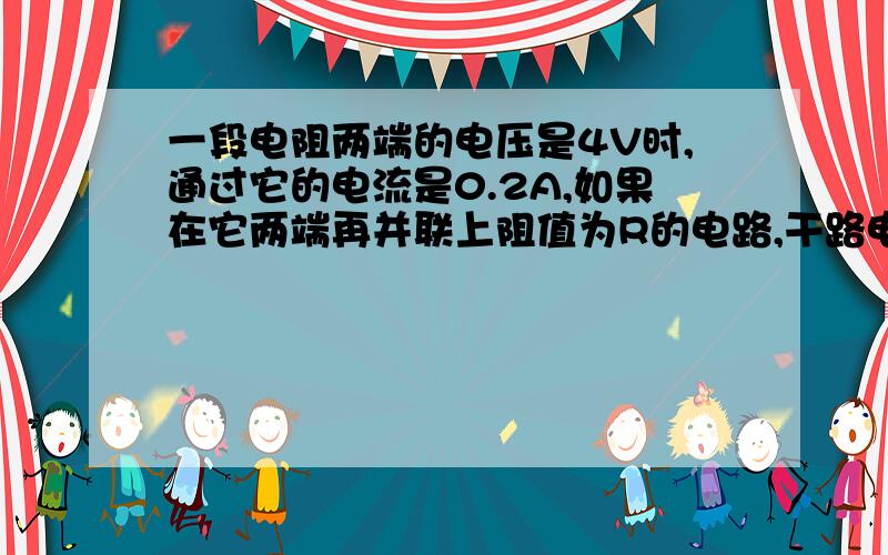 一段电阻两端的电压是4V时,通过它的电流是0.2A,如果在它两端再并联上阻值为R的电路,干路电流加了0.4A.