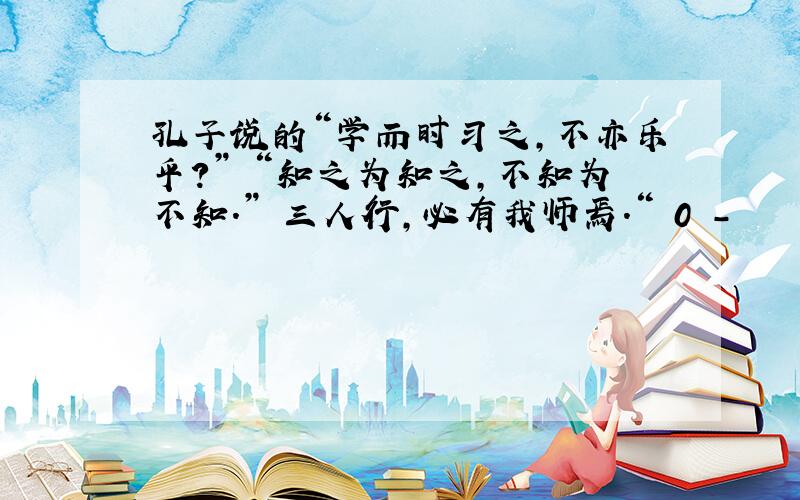 孔子说的“学而时习之,不亦乐乎?” “知之为知之,不知为不知.” 三人行,必有我师焉.“ 0 -