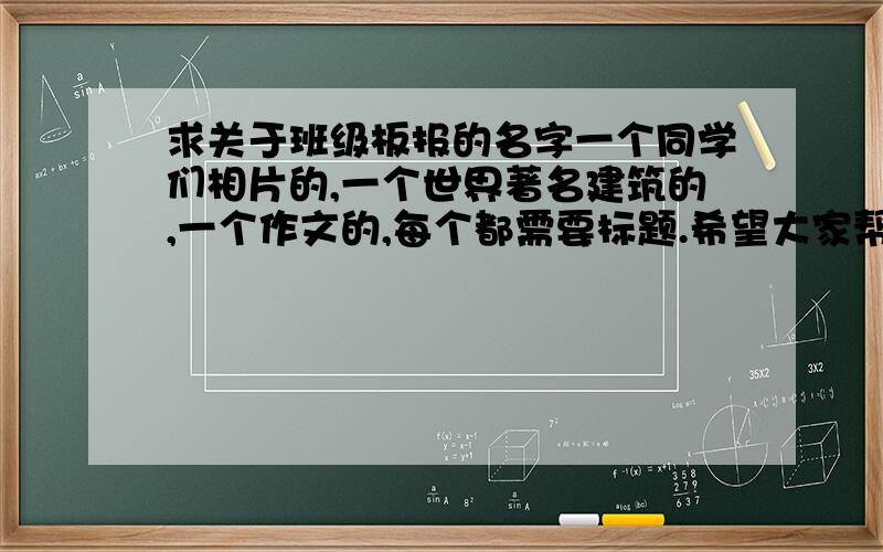 求关于班级板报的名字一个同学们相片的,一个世界著名建筑的,一个作文的,每个都需要标题.希望大家帮忙想尽量是关于青春的,像