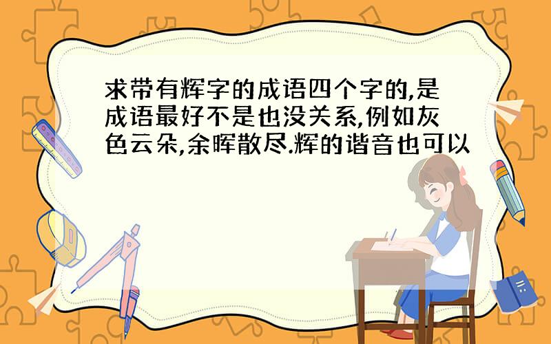 求带有辉字的成语四个字的,是成语最好不是也没关系,例如灰色云朵,余晖散尽.辉的谐音也可以