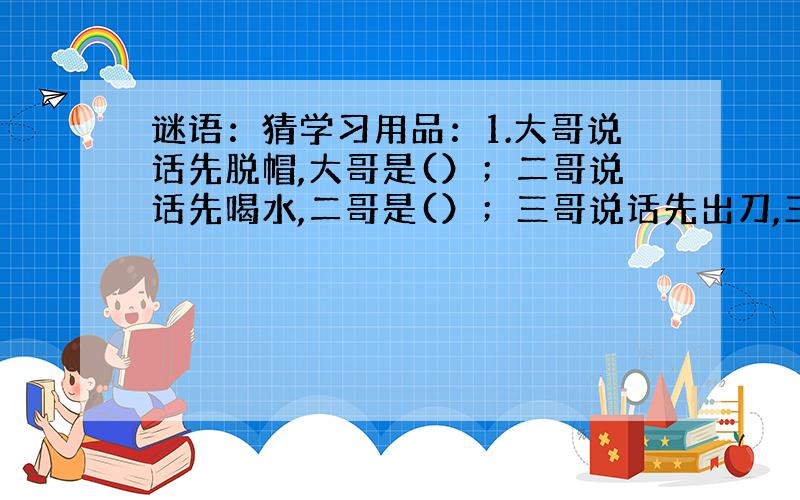 谜语：猜学习用品：1.大哥说话先脱帽,大哥是(）；二哥说话先喝水,二哥是(）；三哥说话先出刀,三哥是(）