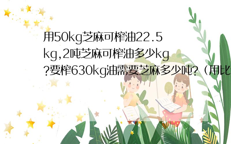 用50kg芝麻可榨油22.5kg,2吨芝麻可榨油多少kg?要榨630kg油需要芝麻多少吨?（用比例的方法解）