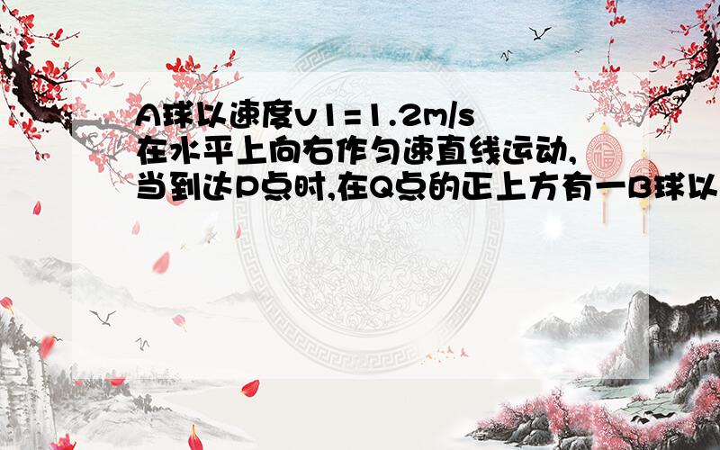 A球以速度v1=1.2m/s在水平上向右作匀速直线运动,当到达P点时,在Q点的正上方有一B球以竖直向上的初速度