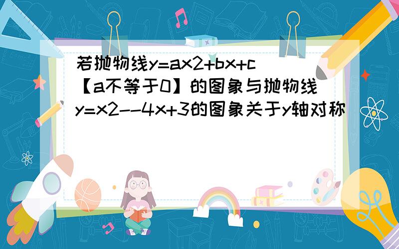 若抛物线y=ax2+bx+c【a不等于0】的图象与抛物线y=x2--4x+3的图象关于y轴对称