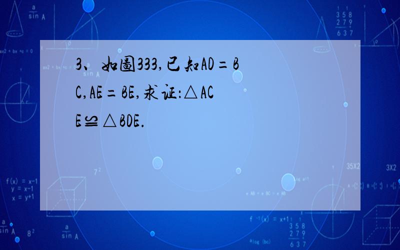 3、如图333,已知AD=BC,AE=BE,求证：△ACE≌△BDE.