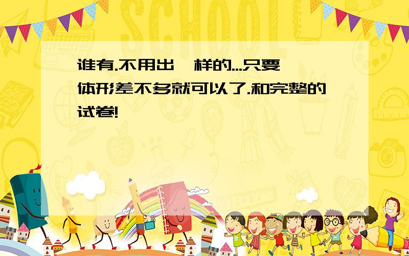 谁有.不用出一样的...只要体形差不多就可以了.和完整的试卷!