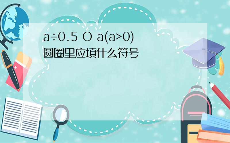 a÷0.5 O a(a>0)圆圈里应填什么符号