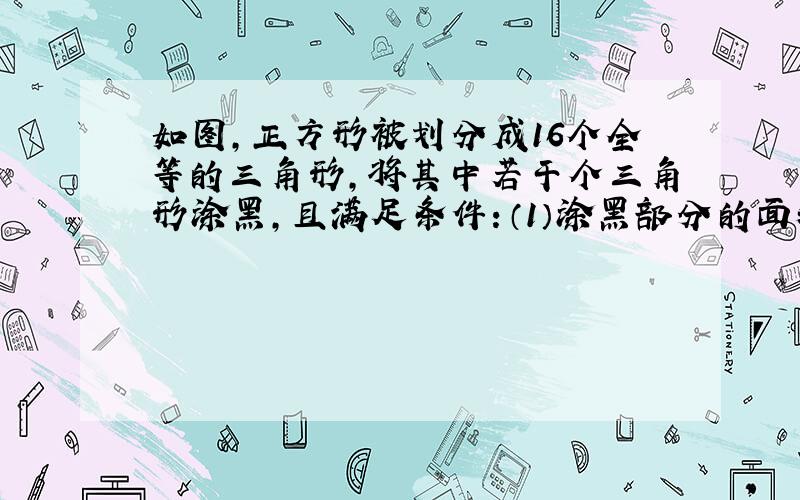 如图,正方形被划分成16个全等的三角形,将其中若干个三角形涂黑,且满足条件：（1）涂黑部分的面积是原正方形面积的一半