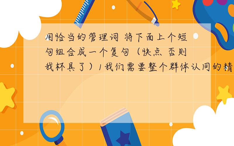 用恰当的管理词 将下面上个短句组合成一个复句（快点 否则我杯具了）1我们需要整个群体认同的精神偶像2现代社会不需要顶礼膜