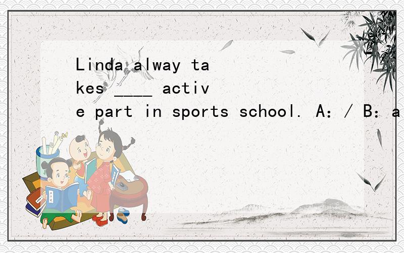 Linda alway takes ____ active part in sports school. A：/ B：a