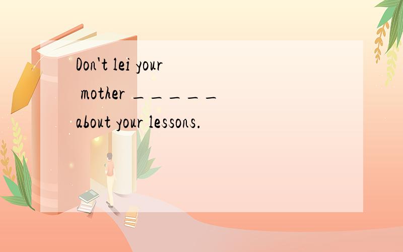 Don't lei your mother _____ about your lessons.