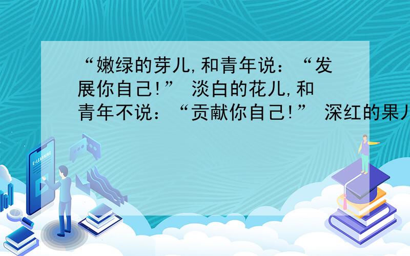 “嫩绿的芽儿,和青年说：“发展你自己!” 淡白的花儿,和青年不说：“贡献你自己!” 深红的果儿,和