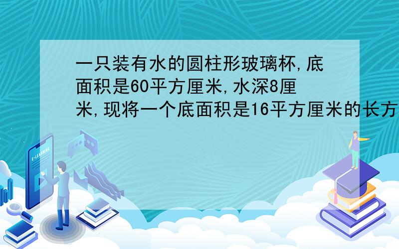 一只装有水的圆柱形玻璃杯,底面积是60平方厘米,水深8厘米,现将一个底面积是16平方厘米的长方形铁块竖放在水中后,仍有一