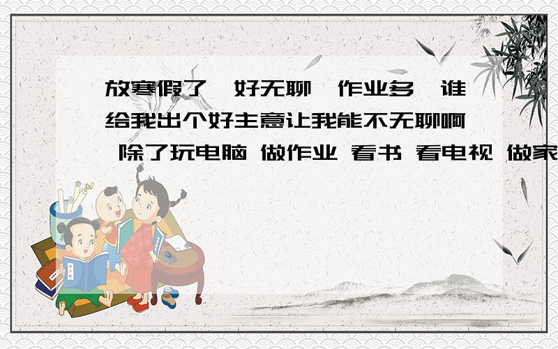 放寒假了,好无聊,作业多,谁给我出个好主意让我能不无聊啊 除了玩电脑 做作业 看书 看电视 做家务