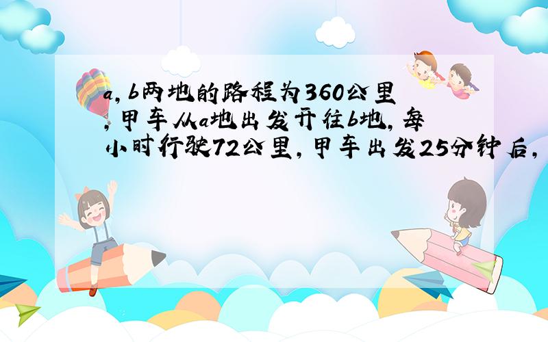 a,b两地的路程为360公里,甲车从a地出发开往b地,每小时行驶72公里,甲车出发25分钟后,乙车从b地出发开往a地,每