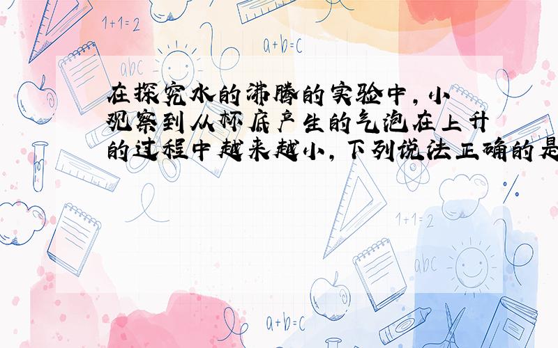 在探究水的沸腾的实验中,小烜观察到从杯底产生的气泡在上升的过程中越来越小,下列说法正确的是