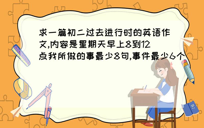 求一篇初二过去进行时的英语作文,内容是星期天早上8到12点我所做的事最少8句,事件最少6个