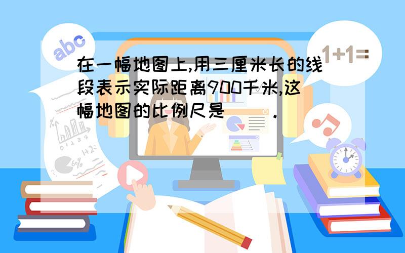 在一幅地图上,用三厘米长的线段表示实际距离900千米,这幅地图的比例尺是（ ）.