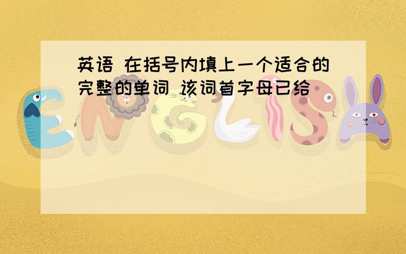 英语 在括号内填上一个适合的完整的单词 该词首字母已给